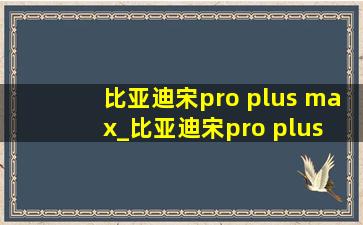 比亚迪宋pro plus max_比亚迪宋pro plus max区别